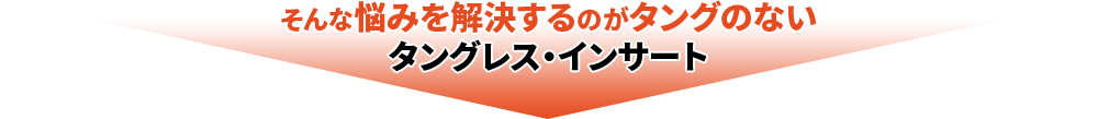 そんな悩みを解決するのがタングのないタングレス・インサート